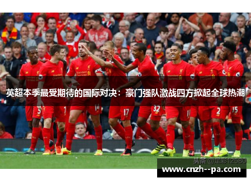 英超本季最受期待的国际对决：豪门强队激战四方掀起全球热潮