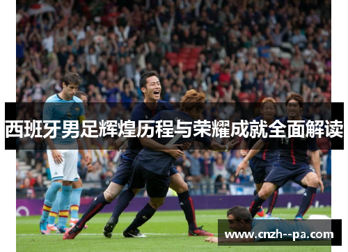 西班牙男足辉煌历程与荣耀成就全面解读 西班牙男足辉煌历程与荣耀成就全面解读