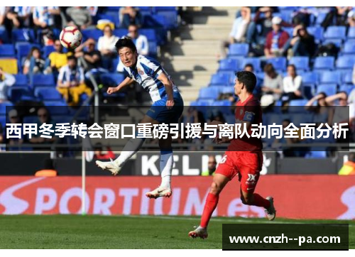 西甲冬季转会窗口重磅引援与离队动向全面分析