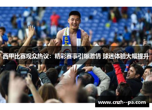 西甲比赛观众热议:精彩赛事引爆激情 球迷体验大幅提升 西甲比赛观众热议:精彩赛事引爆激情 球迷体验大幅提升