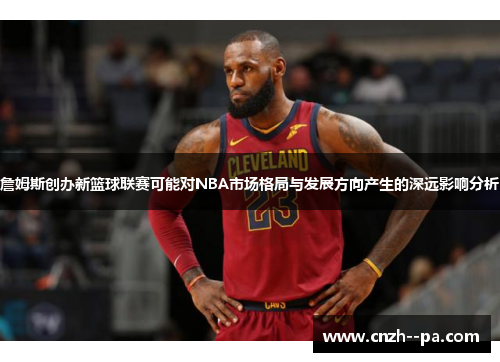 詹姆斯创办新篮球联赛可能对NBA市场格局与发展方向产生的深远影响分析 詹姆斯创办新篮球联赛可能对NBA市场格局与发展方向产生的深远影响分析