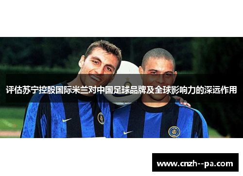 评估苏宁控股国际米兰对中国足球品牌及全球影响力的深远作用