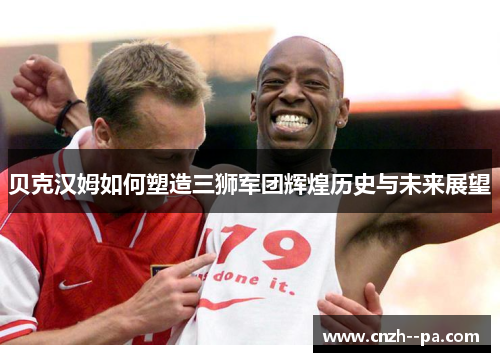 贝克汉姆如何塑造三狮军团辉煌历史与未来展望 贝克汉姆如何塑造三狮军团辉煌历史与未来展望