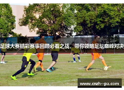 足球大赛精彩赛事回顾必看之战,带你领略足坛巅峰对决 足球大赛精彩赛事回顾必看之战,带你领略足坛巅峰对决