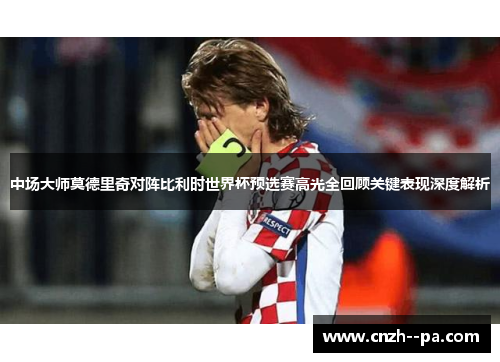 中场大师莫德里奇对阵比利时世界杯预选赛高光全回顾关键表现深度解析