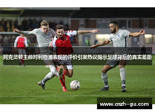 阿克灵顿主帅对利物浦表现的评价引发热议揭示足球背后的真实差距