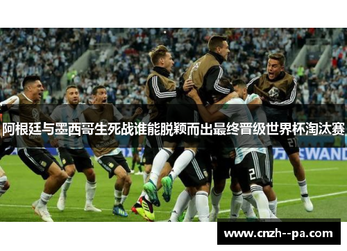 阿根廷与墨西哥生死战谁能脱颖而出最终晋级世界杯淘汰赛 阿根廷与墨西哥生死战谁能脱颖而出最终晋级世界杯淘汰赛