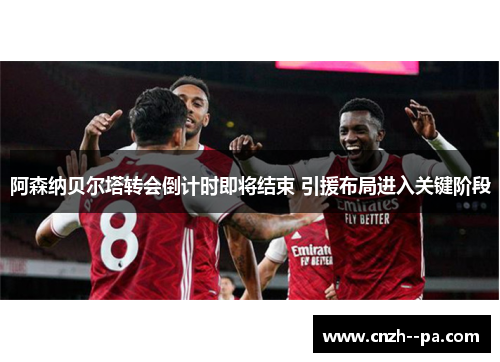 阿森纳贝尔塔转会倒计时即将结束 引援布局进入关键阶段 阿森纳贝尔塔转会倒计时即将结束 引援布局进入关键阶段