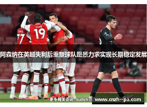 阿森纳在英超失利后重塑球队愿景力求实现长期稳定发展