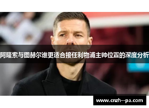 阿隆索与图赫尔谁更适合接任利物浦主帅位置的深度分析 阿隆索与图赫尔谁更适合接任利物浦主帅位置的深度分析