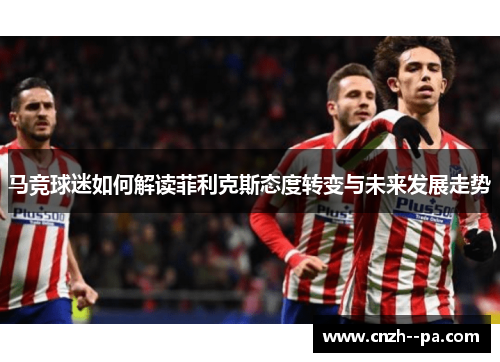 马竞球迷如何解读菲利克斯态度转变与未来发展走势 马竞球迷如何解读菲利克斯态度转变与未来发展走势