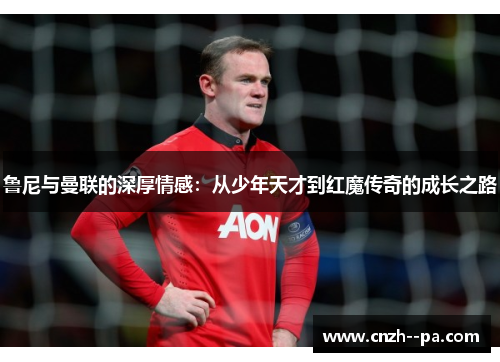鲁尼与曼联的深厚情感:从少年天才到红魔传奇的成长之路 鲁尼与曼联的深厚情感:从少年天才到红魔传奇的成长之路