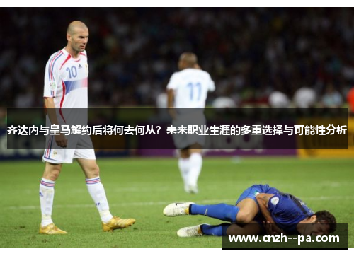 齐达内与皇马解约后将何去何从？未来职业生涯的多重选择与可能性分析