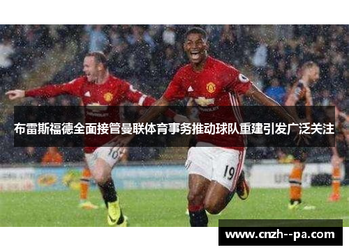 布雷斯福德全面接管曼联体育事务推动球队重建引发广泛关注 布雷斯福德全面接管曼联体育事务推动球队重建引发广泛关注