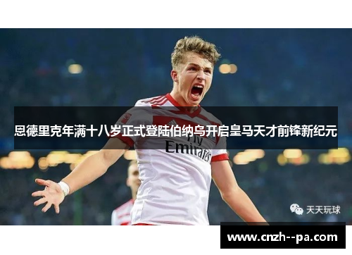 恩德里克年满十八岁正式登陆伯纳乌开启皇马天才前锋新纪元 恩德里克年满十八岁正式登陆伯纳乌开启皇马天才前锋新纪元