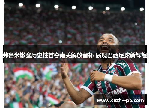 弗鲁米嫩塞历史性首夺南美解放者杯 展现巴西足球新辉煌 弗鲁米嫩塞历史性首夺南美解放者杯 展现巴西足球新辉煌