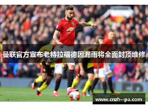 曼联官方宣布老特拉福德因漏雨将全面封顶维修 曼联官方宣布老特拉福德因漏雨将全面封顶维修