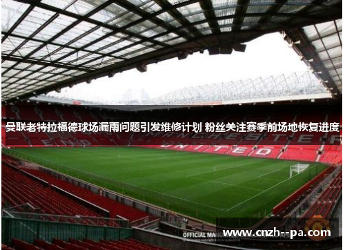 曼联老特拉福德球场漏雨问题引发维修计划 粉丝关注赛季前场地恢复进度 曼联老特拉福德球场漏雨问题引发维修计划 粉丝关注赛季前场地恢复进度