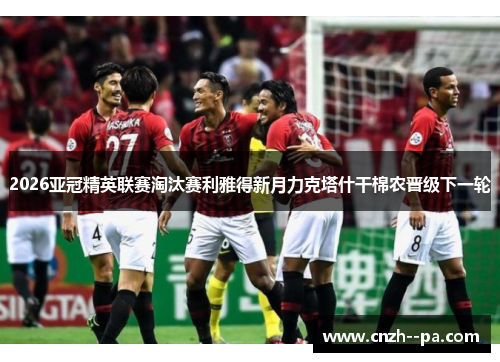 2026亚冠精英联赛淘汰赛利雅得新月力克塔什干棉农晋级下一轮 2026亚冠精英联赛淘汰赛利雅得新月力克塔什干棉农晋级下一轮