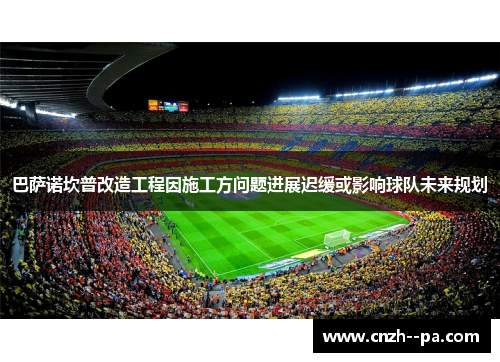 巴萨诺坎普改造工程因施工方问题进展迟缓或影响球队未来规划