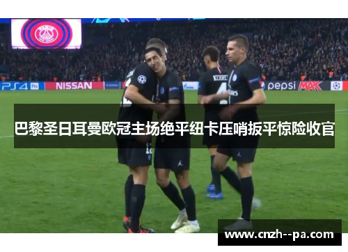 巴黎圣日耳曼欧冠主场绝平纽卡压哨扳平惊险收官