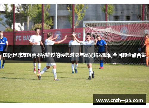 国际足球友谊赛不容错过的经典对决与高光精彩瞬间全回顾盘点合集