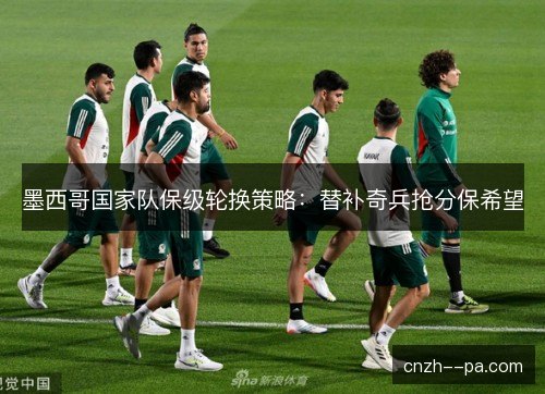 墨西哥国家队保级轮换策略：替补奇兵抢分保希望
