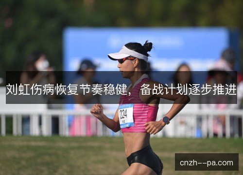 刘虹伤病恢复节奏稳健,备战计划逐步推进 刘虹伤病恢复节奏稳健,备战计划逐步推进