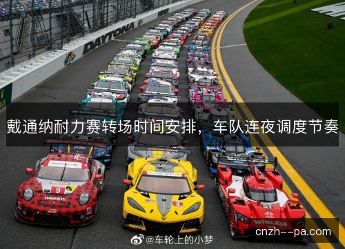 戴通纳耐力赛转场时间安排，车队连夜调度节奏